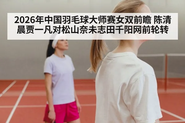2026年中国羽毛球大师赛女双前瞻 陈清晨贾一凡对松山奈未志田千阳网前轮转